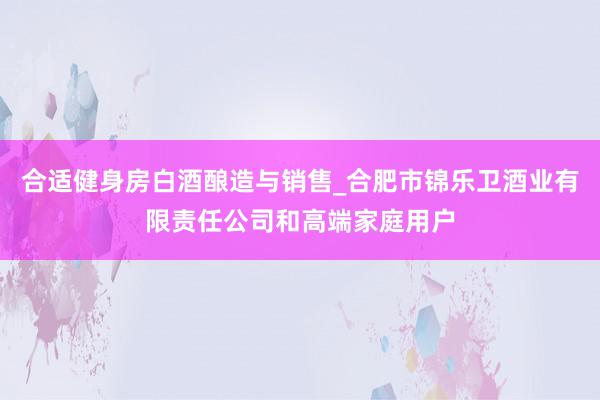 合适健身房白酒酿造与销售_合肥市锦乐卫酒业有限责任公司和高端家庭用户