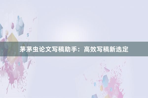 茅茅虫论文写稿助手：高效写稿新选定