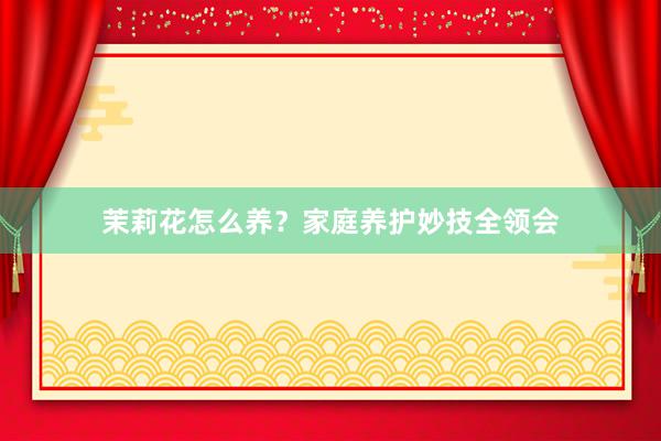茉莉花怎么养？家庭养护妙技全领会